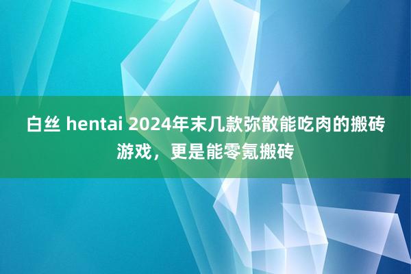 白丝 hentai 2024年末几款弥散能吃肉的搬砖游戏，更是能零氪搬砖