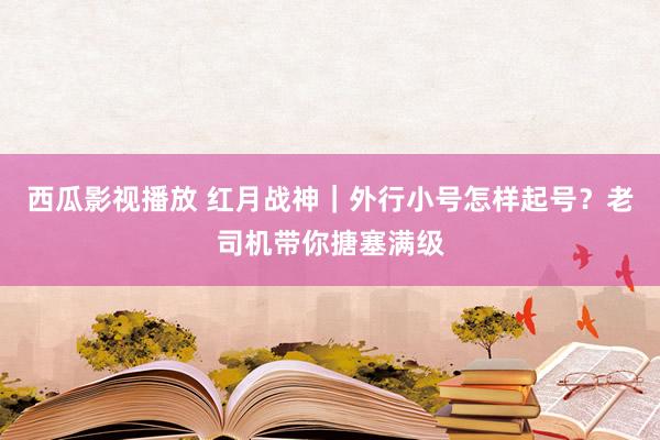 西瓜影视播放 红月战神｜外行小号怎样起号？老司机带你搪塞满级