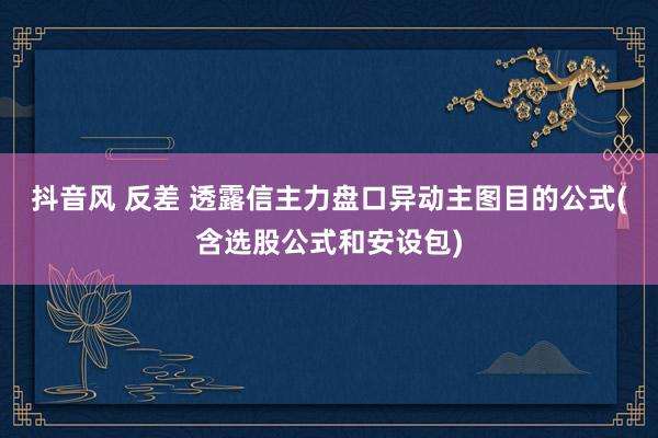 抖音风 反差 透露信主力盘口异动主图目的公式(含选股公式和安设包)