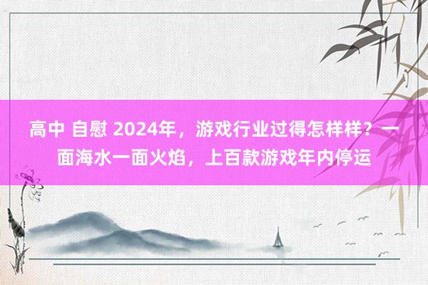 高中 自慰 2024年，游戏行业过得怎样样？一面海水一面火焰，上百款游戏年内停运