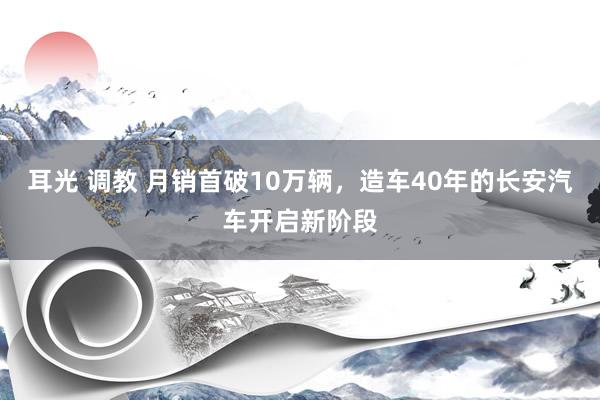 耳光 调教 月销首破10万辆，造车40年的长安汽车开启新阶段