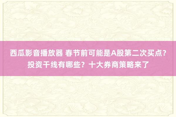 西瓜影音播放器 春节前可能是A股第二次买点？投资干线有哪些？十大券商策略来了