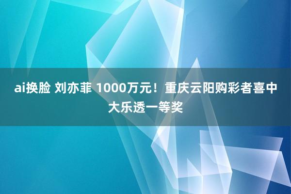 ai换脸 刘亦菲 1000万元！重庆云阳购彩者喜中大乐透一等奖