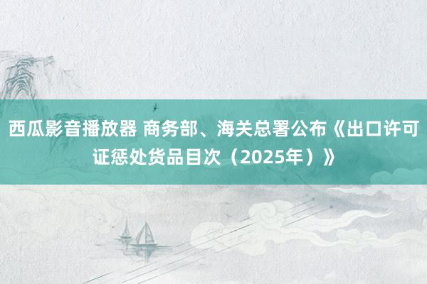 西瓜影音播放器 商务部、海关总署公布《出口许可证惩处货品目次（2025年）》