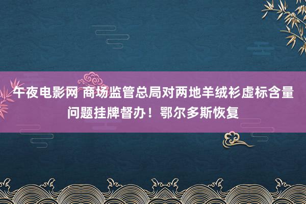 午夜电影网 商场监管总局对两地羊绒衫虚标含量问题挂牌督办！鄂尔多斯恢复