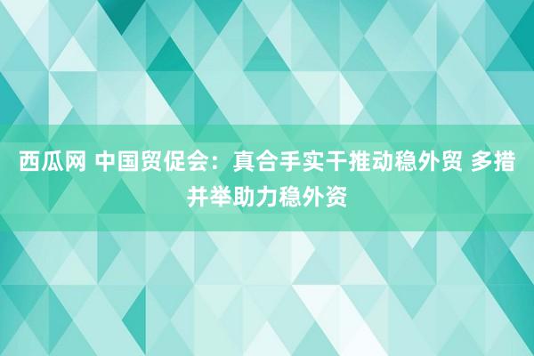 西瓜网 中国贸促会：真合手实干推动稳外贸 多措并举助力稳外资