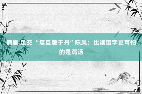 楠里 足交 “复旦版于丹”陈果：比读错字更可怕的是鸡汤