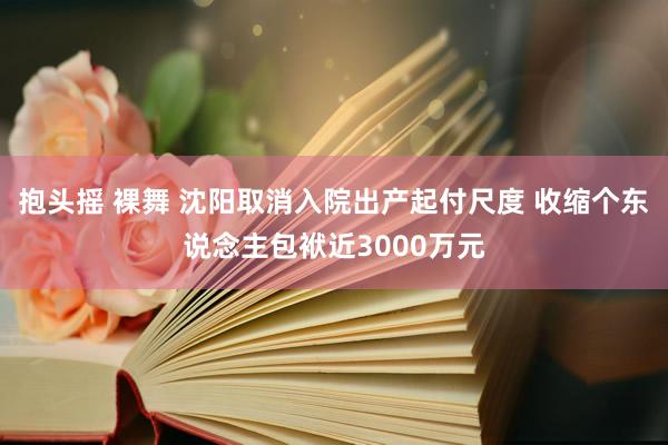 抱头摇 裸舞 沈阳取消入院出产起付尺度 收缩个东说念主包袱近3000万元