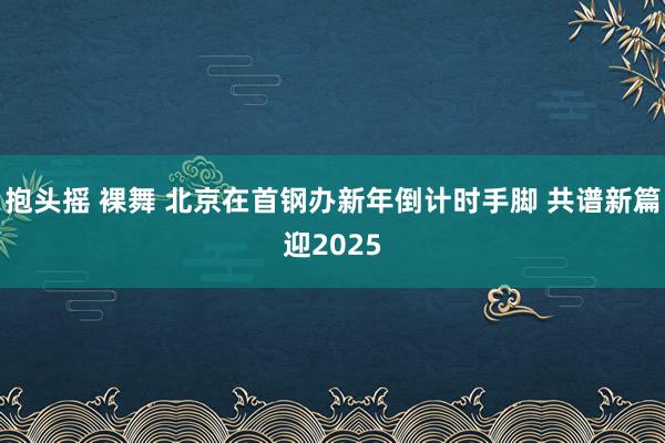 抱头摇 裸舞 北京在首钢办新年倒计时手脚 共谱新篇迎2025