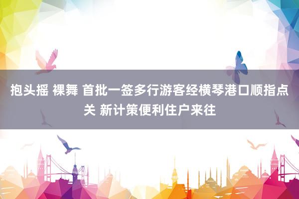 抱头摇 裸舞 首批一签多行游客经横琴港口顺指点关 新计策便利住户来往