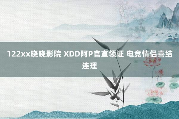 122xx晓晓影院 XDD阿P官宣领证 电竞情侣喜结连理