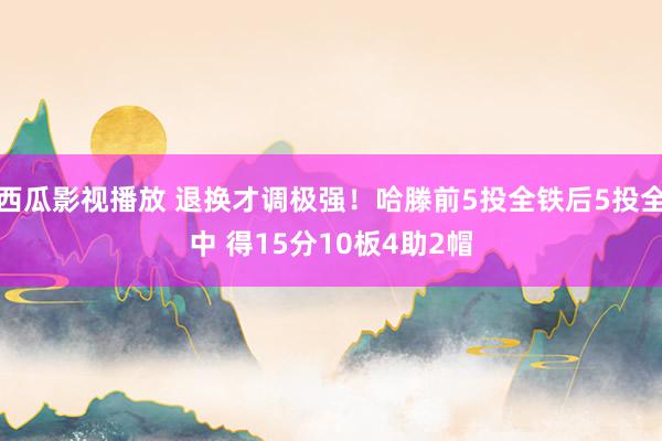 西瓜影视播放 退换才调极强！哈滕前5投全铁后5投全中 得15分10板4助2帽