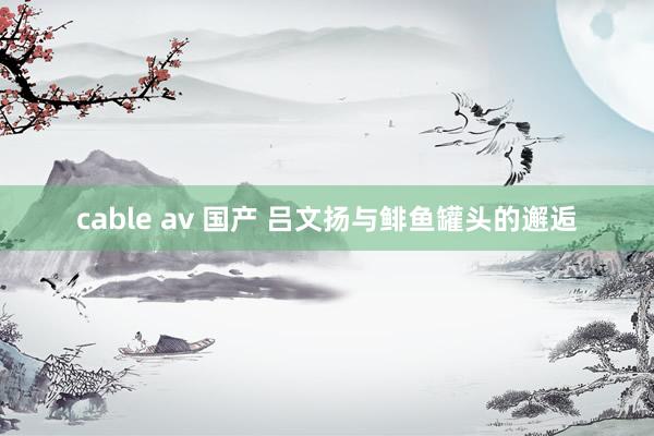 cable av 国产 吕文扬与鲱鱼罐头的邂逅