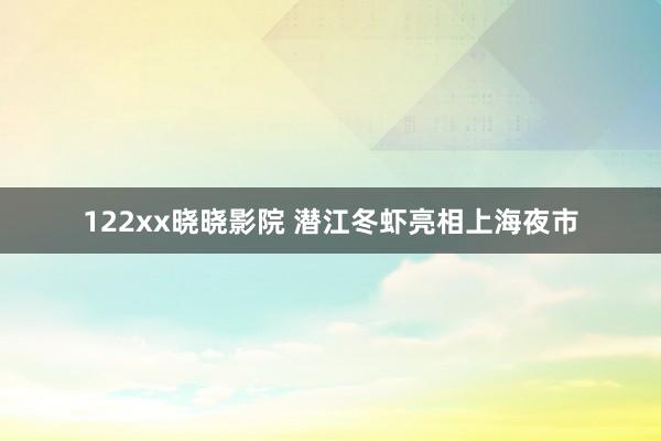 122xx晓晓影院 潜江冬虾亮相上海夜市