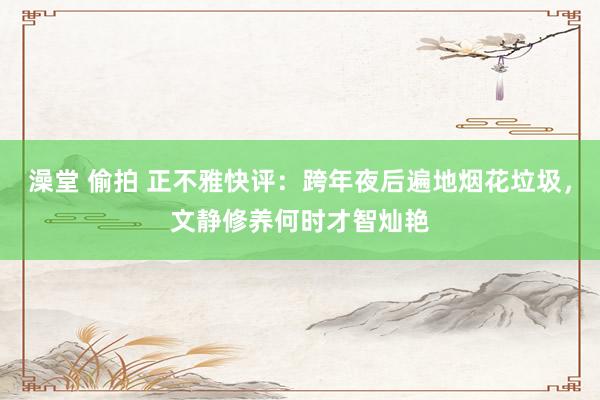 澡堂 偷拍 正不雅快评：跨年夜后遍地烟花垃圾，文静修养何时才智灿艳