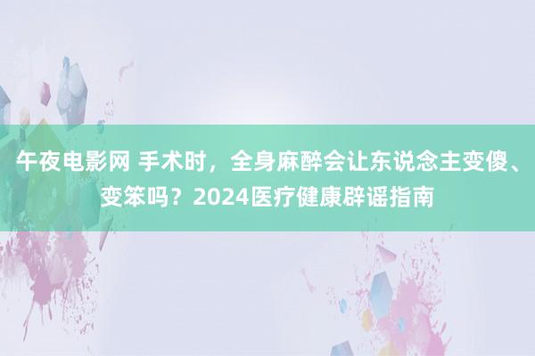 午夜电影网 手术时，全身麻醉会让东说念主变傻、变笨吗？2024医疗健康辟谣指南