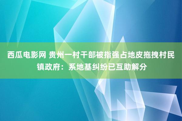 西瓜电影网 贵州一村干部被指强占地皮拖拽村民 镇政府：系地基纠纷已互助解分