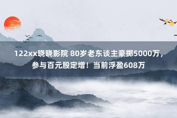 122xx晓晓影院 80岁老东谈主豪掷5000万，参与百元股定增！当前浮盈608万