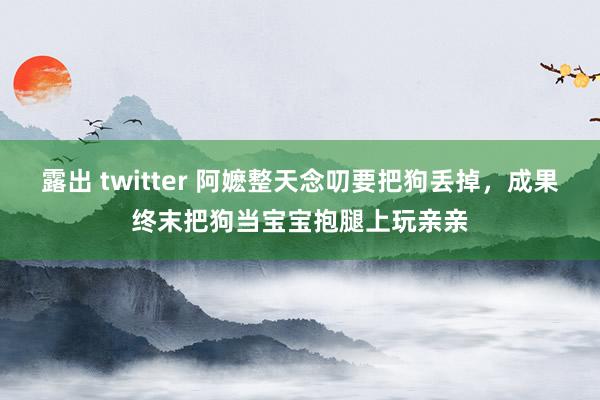 露出 twitter 阿嬷整天念叨要把狗丢掉，成果终末把狗当宝宝抱腿上玩亲亲