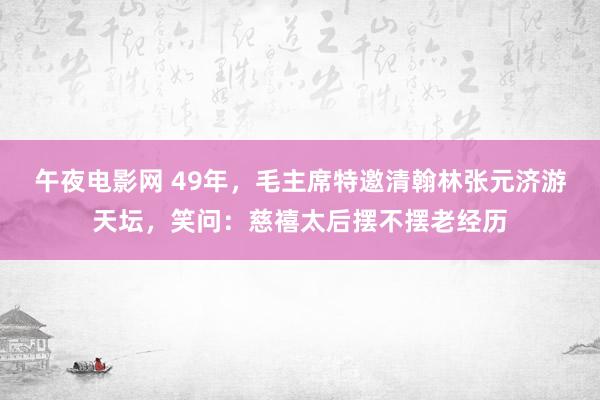 午夜电影网 49年，毛主席特邀清翰林张元济游天坛，笑问：慈禧太后摆不摆老经历