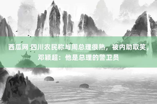 西瓜网 四川农民称与周总理很熟，被内助取笑，邓颖超：他是总理的警卫员