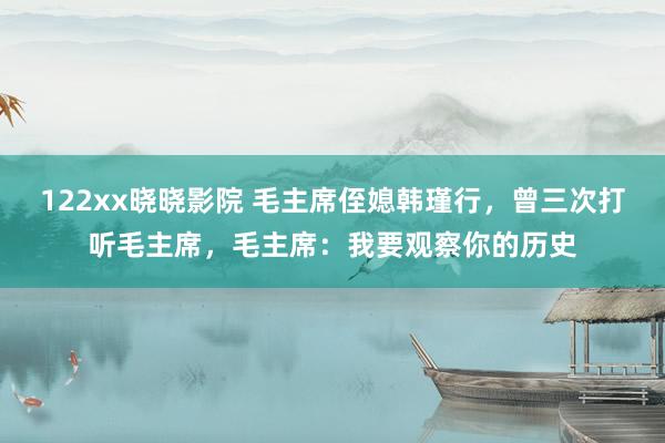 122xx晓晓影院 毛主席侄媳韩瑾行，曾三次打听毛主席，毛主席：我要观察你的历史