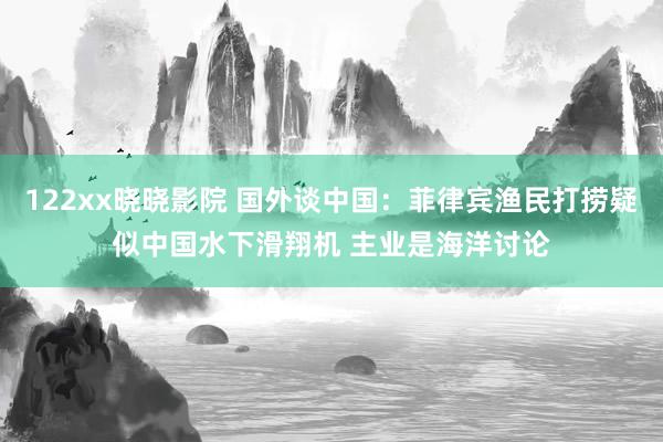 122xx晓晓影院 国外谈中国：菲律宾渔民打捞疑似中国水下滑翔机 主业是海洋讨论