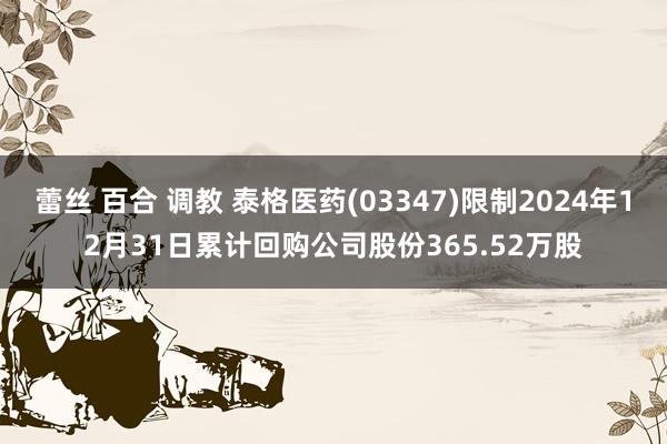 蕾丝 百合 调教 泰格医药(03347)限制2024年12月31日累计回购公司股份365.52万股