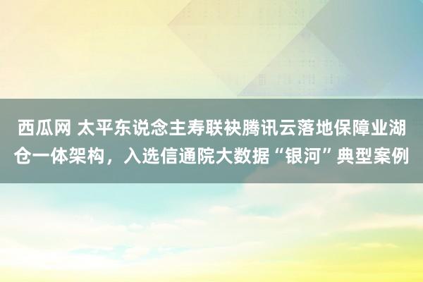 西瓜网 太平东说念主寿联袂腾讯云落地保障业湖仓一体架构，入选信通院大数据“银河”典型案例