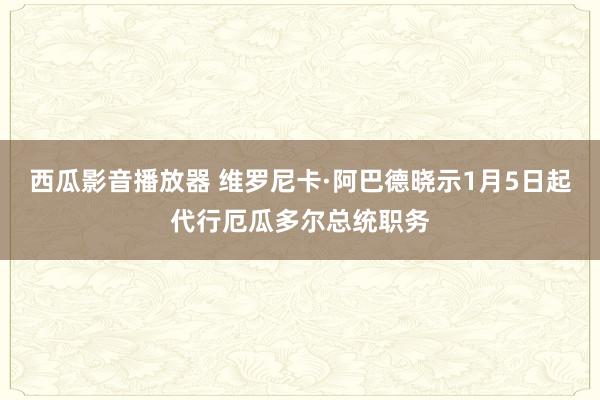 西瓜影音播放器 维罗尼卡·阿巴德晓示1月5日起代行厄瓜多尔总统职务