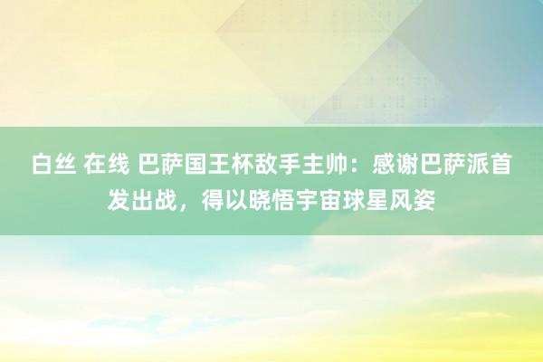 白丝 在线 巴萨国王杯敌手主帅：感谢巴萨派首发出战，得以晓悟宇宙球星风姿