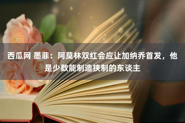 西瓜网 墨菲：阿莫林双红会应让加纳乔首发，他是少数能制造挟制的东谈主