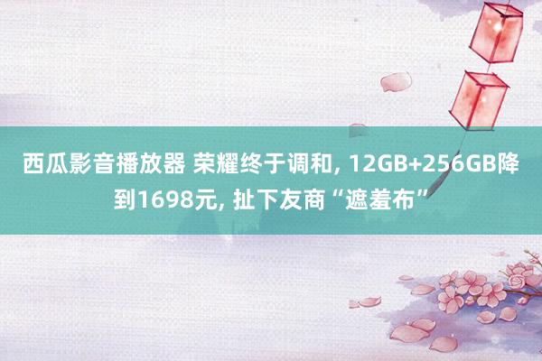 西瓜影音播放器 荣耀终于调和， 12GB+256GB降到1698元， 扯下友商“遮羞布”