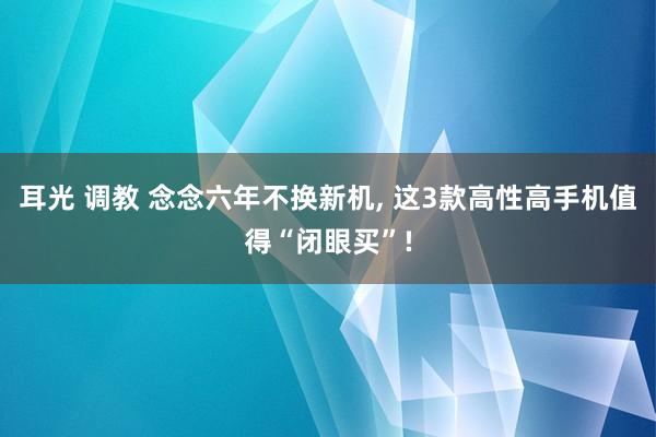 耳光 调教 念念六年不换新机， 这3款高性高手机值得“闭眼买”!