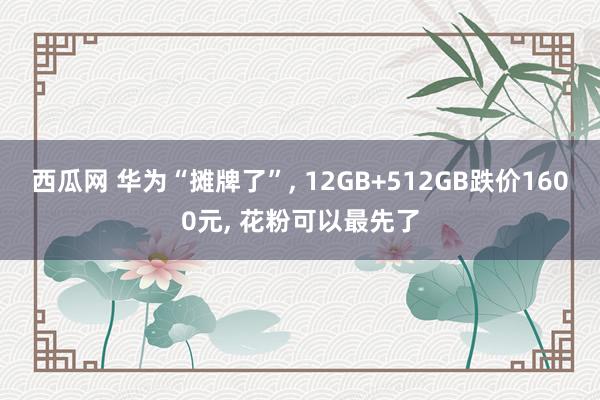 西瓜网 华为“摊牌了”， 12GB+512GB跌价1600元， 花粉可以最先了