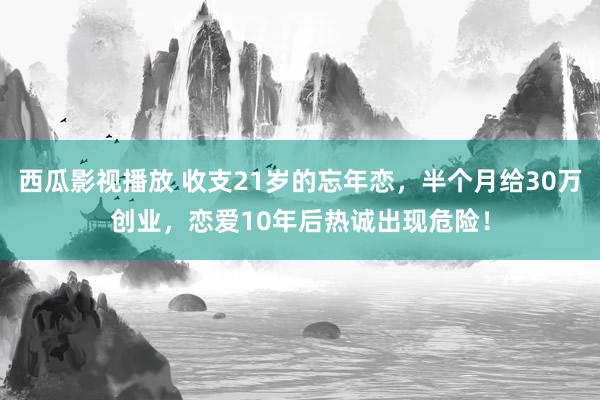 西瓜影视播放 收支21岁的忘年恋，半个月给30万创业，恋爱10年后热诚出现危险！