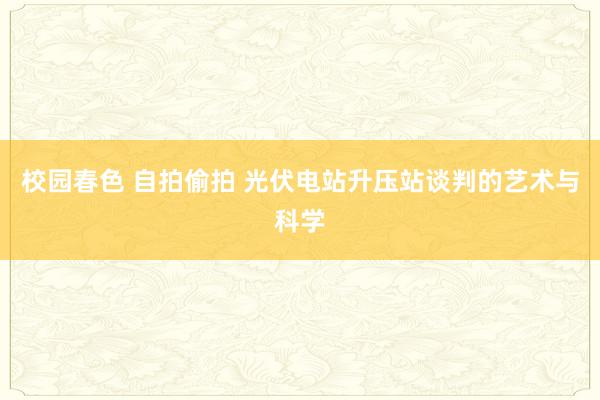 校园春色 自拍偷拍 光伏电站升压站谈判的艺术与科学