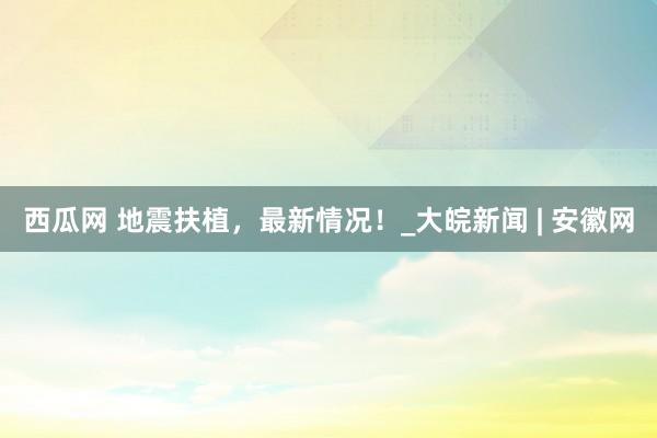 西瓜网 地震扶植，最新情况！_大皖新闻 | 安徽网