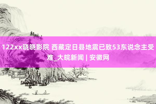 122xx晓晓影院 西藏定日县地震已致53东说念主受难_大皖新闻 | 安徽网