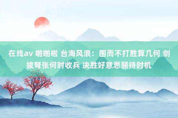 在线av 啪啪啦 台海风浪：围而不打胜算几何 剑拔弩张何时收兵 决胜好意思丽待时机