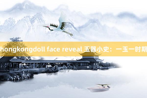 hongkongdoll face reveal 玉器小史：一玉一时期