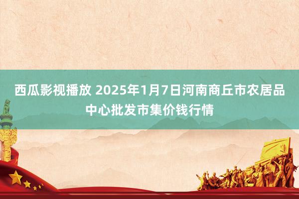 西瓜影视播放 2025年1月7日河南商丘市农居品中心批发市集价钱行情