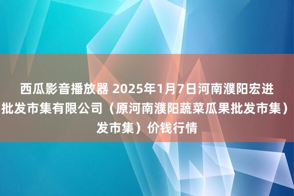 西瓜影音播放器 2025年1月7日河南濮阳宏进农副产物批发市集有限公司（原河南濮阳蔬菜瓜果批发市集）价钱行情