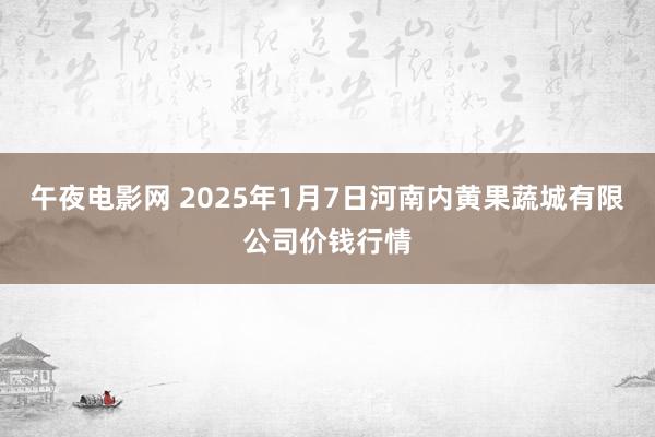 午夜电影网 2025年1月7日河南内黄果蔬城有限公司价钱行情