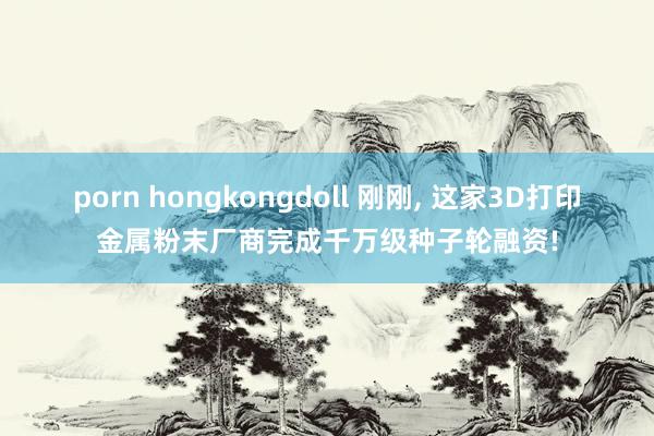 porn hongkongdoll 刚刚， 这家3D打印金属粉末厂商完成千万级种子轮融资!