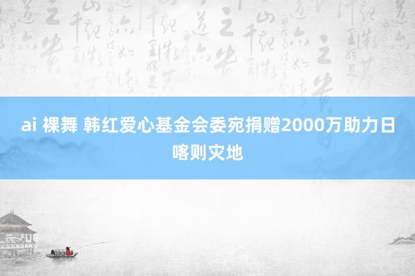 ai 裸舞 韩红爱心基金会委宛捐赠2000万助力日喀则灾地