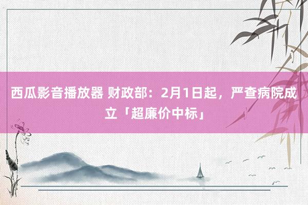 西瓜影音播放器 财政部：2月1日起，严查病院成立「超廉价中标」