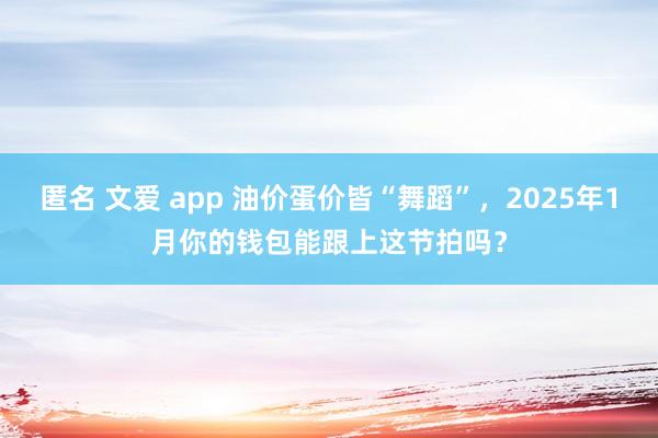 匿名 文爱 app 油价蛋价皆“舞蹈”，2025年1月你的钱包能跟上这节拍吗？