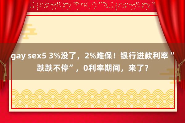 gay sex5 3%没了，2%难保！银行进款利率“跌跌不停”，0利率期间，来了？