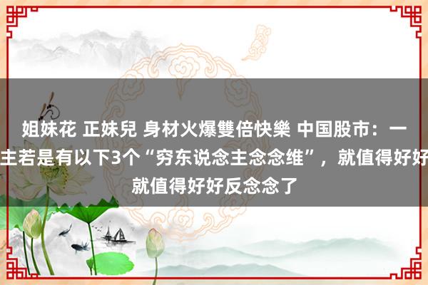 姐妹花 正妹兒 身材火爆雙倍快樂 中国股市：一个东说念主若是有以下3个“穷东说念主念念维”，就值得好好反念念了